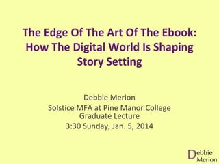 The Edge Of The Art Of The Ebook:
How The Digital World Is Shaping
Story Setting
Debbie Merion
Solstice MFA at Pine Manor College
Graduate Lecture
3:30 Sunday, Jan. 5, 2014

 