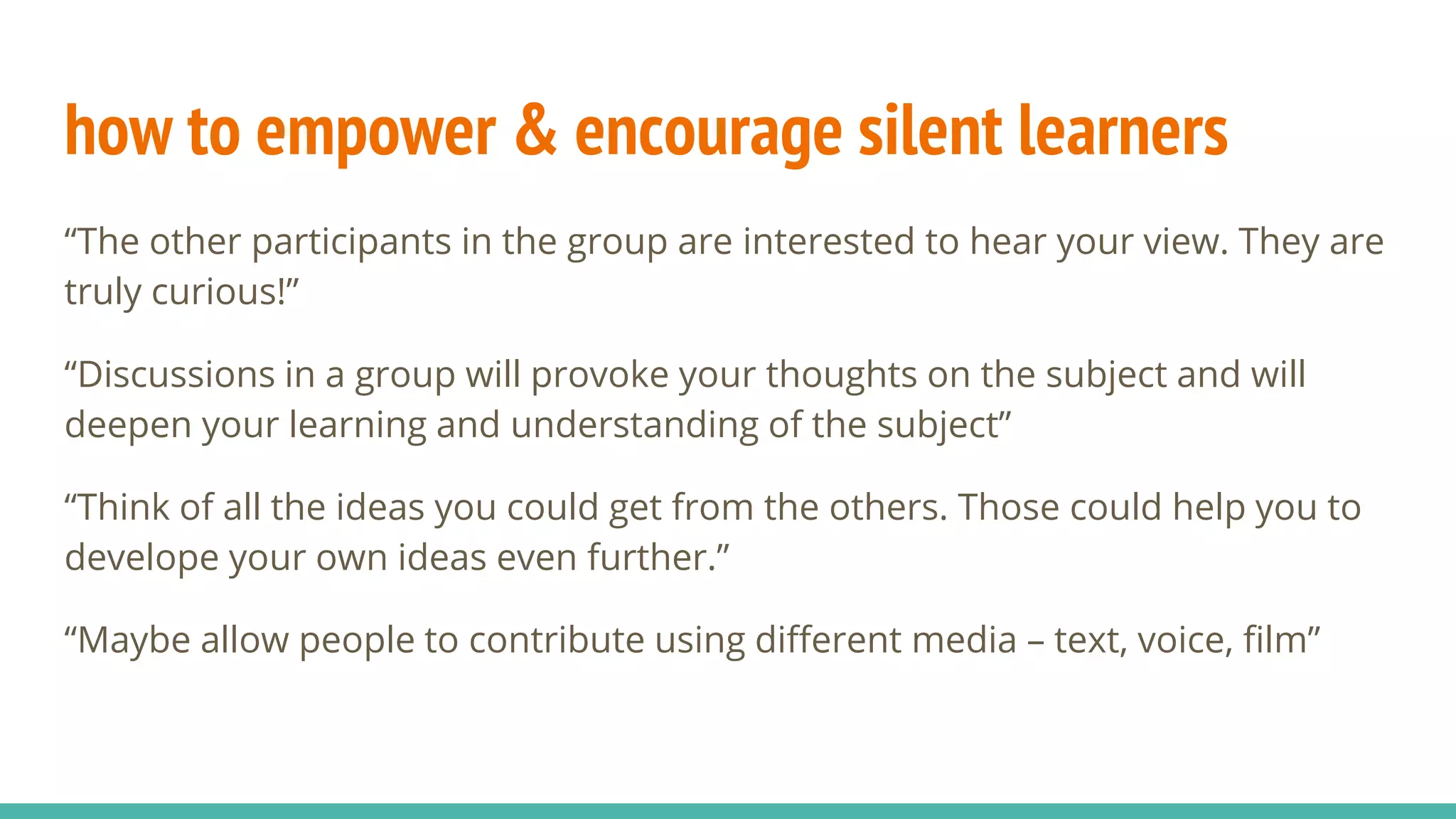 how to empower & encourage silent learners
“The other participants in the group are interested to hear your view. They are
truly curious!”
“Discussions in a group will provoke your thoughts on the subject and will
deepen your learning and understanding of the subject”
“Think of all the ideas you could get from the others. Those could help you to
develope your own ideas even further.”
“Maybe allow people to contribute using different media – text, voice, film”
 