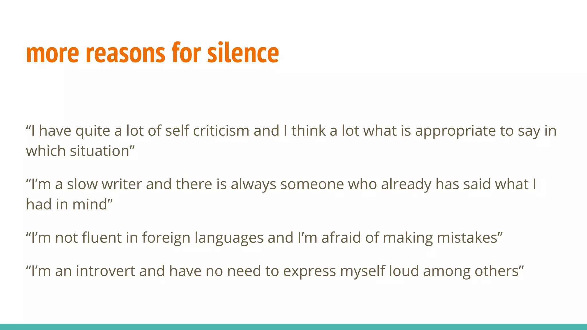 more reasons for silence
“I have quite a lot of self criticism and I think a lot what is appropriate to say in
which situation”
“I’m a slow writer and there is always someone who already has said what I
had in mind”
“I’m not fluent in foreign languages and I’m afraid of making mistakes”
“I’m an introvert and have no need to express myself loud among others”
 