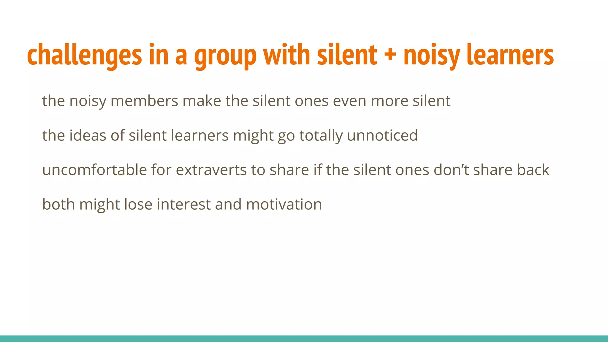 challenges in a group with silent + noisy learners
the noisy members make the silent ones even more silent
the ideas of silent learners might go totally unnoticed
uncomfortable for extraverts to share if the silent ones don’t share back
both might lose interest and motivation
 