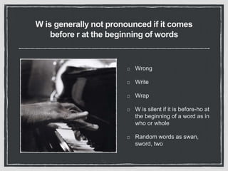 W is generally not pronounced if it comes
before r at the beginning of words
Wrong
Write
Wrap
W is silent if it is before-ho at
the beginning of a word as in
who or whole
Random words as swan,
sword, two
 