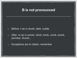 B is not pronounced
Before -t as in doubt, debt, subtle
After -m as in womb, climb, tomb, comb, bomb,
plumber, thumb…
Exceptions are to obtain, remember
 