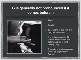 G is generally not pronounced if it
comes before n
Align
Foreign
Exceptions to this rule are
magnet, signature
It is not pronounced if it
comes after a vowel and
before an h as in light,
through, high
Exceptions are in compound
words as doghouse or
foghorn
 