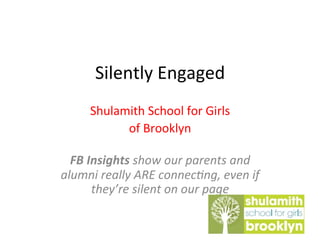 Silently	
  Engaged	
  
Shulamith	
  School	
  for	
  Girls	
  	
  
of	
  Brooklyn	
  
	
  
FB	
  Insights	
  show	
  our	
  parents	
  and	
  
alumni	
  really	
  ARE	
  connec6ng,	
  even	
  if	
  
they’re	
  silent	
  on	
  our	
  page	
  
 