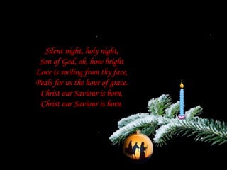 Silent night, holy night,Son of God, oh, how brightLove is smiling from thy face,Peals for us the hour of grace.Christ our Saviour is born,Christ our Saviour is born.