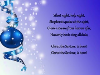 Silent night, holy night,
Shepherds quake at the sight,
Glories streamfromheaven afar,
Heavenlyhosts sing alleluia;
Christ the Saviour, is born!
Christ the Saviour, is born!
 