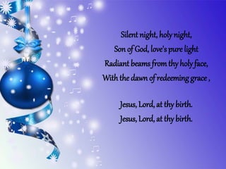 Silent night, holynight,
Son of God, love's pure light
Radiant beams fromthy holy face,
With the dawn of redeeminggrace ,
Jesus, Lord, at thy birth.
Jesus, Lord, at thy birth.
 