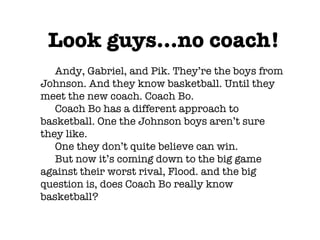 Look guys...no coach! Andy, Gabriel, and Pik. They’re the boys from Johnson. And they know basketball. Until they meet the new coach. Coach Bo. Coach Bo has a different approach to basketball. One the Johnson boys aren’t sure they like. One they don’t quite believe can win. But now it’s coming down to the big game against their worst rival, Flood. and the big question is, does Coach Bo really know basketball? 