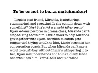 To be or not to be…a matchmaker! Lizzie’s best friend, Miranda, is stuttering, stammering, and sweating. Is she coming down with something?  Yes!  She’s got a  crush!  After seeing Ryan Adams perform in drama class, Miranda can’t stop talking about him. Lizzie vows to help Miranda get together with Ryan. So when Miranda gets tongue-tied trying to talk to him, Lizzie becomes her conversation coach. But when Miranda can’t say a word to crush-boy without Lizzie’s whispering it to her, Ryan misunderstands and thinks  Lizzie  is the one who likes him.  Yikes— talk about drama! 