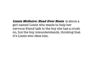 Lizzie McGuire: Head Over Heels  is about a girl named Lizzie who wants to help her nervous friend talk to the boy she has a crush on, but the boy misunderstands, thinking that it’s Lizzie who likes him. 