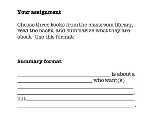 Your assignment Choose three books from the classroom library, read the backs, and summarize what they are about.  Use this format: Summary format ____________________________________ is about a _____________________________ who want(s) _____________________________________________ _____________________________________________, but __________________________________________ _____________________________________________ . 