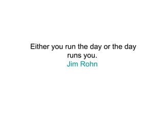 Either you run the day or the day runs you.  Jim Rohn   