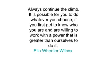 Always continue the climb. It is possible for you to do whatever you choose, if you first get to know who you are and are willing to work with a power that is greater than ourselves to do it.  Ella Wheeler Wilcox   