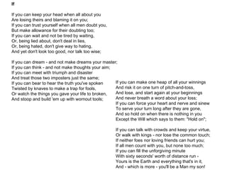 If If you can keep your head when all about you  Are losing theirs and blaming it on you;  If you can trust yourself when all men doubt you,  But make allowance for their doubting too;  If you can wait and not be tired by waiting,  Or, being lied about, don't deal in lies,  Or, being hated, don't give way to hating,  And yet don't look too good, nor talk too wise; If you can dream - and not make dreams your master;  If you can think - and not make thoughts your aim;  If you can meet with triumph and disaster  And treat those two imposters just the same;  If you can bear to hear the truth you've spoken  Twisted by knaves to make a trap for fools,  Or watch the things you gave your life to broken,  And stoop and build 'em up with wornout tools;  If you can make one heap of all your winnings  And risk it on one turn of pitch-and-toss,  And lose, and start again at your beginnings  And never breath a word about your loss;  If you can force your heart and nerve and sinew  To serve your turn long after they are gone,  And so hold on when there is nothing in you  Except the Will which says to them: "Hold on";  If you can talk with crowds and keep your virtue,  Or walk with kings - nor lose the common touch;  If neither foes nor loving friends can hurt you;  If all men count with you, but none too much;  If you can fill the unforgiving minute  With sixty seconds' worth of distance run -  Yours is the Earth and everything that's in it,  And - which is more - you'll be a Man my son!  