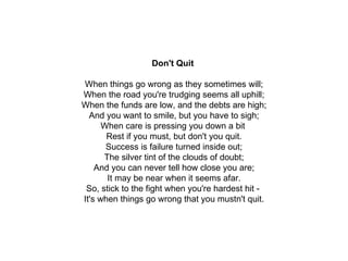 Don't Quit   When things go wrong as they sometimes will; When the road you're trudging seems all uphill; When the funds are low, and the debts are high; And you want to smile, but you have to sigh; When care is pressing you down a bit  Rest if you must, but don't you quit. Success is failure turned inside out; The silver tint of the clouds of doubt; And you can never tell how close you are; It may be near when it seems afar. So, stick to the fight when you're hardest hit -  It's when things go wrong that you mustn't quit. 