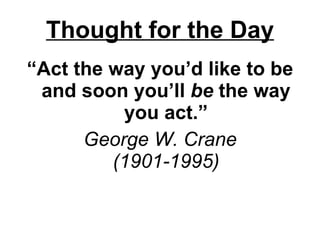 Thought for the Day “ Act the way you’d like to be and soon you’ll  be  the way you act.” George W. Crane (1901-1995) 