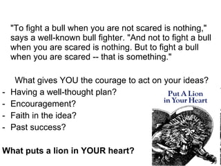 "To fight a bull when you are not scared is nothing," says a well-known bull fighter. "And not to fight a bull when you are scared is nothing. But to fight a bull when you are scared -- that is something."  What gives YOU the courage to act on your ideas?  Having a well-thought plan?  Encouragement? Faith in the idea?  Past success?  What puts a lion in YOUR heart?  