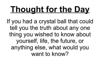 If you had a crystal ball that could tell you the truth about any one thing you wished to know about yourself, life, the future, or anything else, what would you want to know? Thought for the Day 