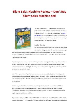 Silent Sales Machine Review – Don’t Buy
Silent Sales Machine Yet!
The Silent Sales Machine is a book created by Jim Cockrum. Jim
Cockrum is an consultant in eBay as good as has been training how
to operate eBay as a offered channel for many years. The Silent
Sales Machine teaches Internet marketers how to operate eBay to
foster their products as good as how to get some-more courtesy as
good as sales from a outrageous auction site.
Detailed Overview
One of a bestselling books upon a subject of eBay has been a Silent
Sales Machine Hiding upon eBay. The book has ranked upon a tip
sellers list of Clickbank as good as is a a a single preferred which many affiliates still foster to this day. Jim
Cockrum is an gifted eBay marketer which believes eBay complement is set up so which it helps eBay win initial
as good as sellers win second.
His position upon this is which we have to minimize your auction fees as good as set up a appurtenance which
creates it essential for we to sell upon eBay whilst flourishing your business. Jim encourages people to have
certain there have been mixed delegate offers for your products as good as to get these people in to your lead
complement so we can hit them later.
Both of these tips will show off your gain from any auction as good as additionally give we a intensity to spin
prospects as good as commercial operation in to lifetime customers. They do not indispensably need to be your
eBay commercial operation either. You can supplement them to your own particular offered list as good as even
hit them offline.
The book is a good beam for both beginners as good as gifted eBay sellers. This is since it doesn’t follow a
required strategies similar to many eBay books do. It even talks about how to operate eBay as a offered
apparatus if we have been an associate marketer compelling a product or a service. Everything is laid out in a
step by step beam which is easy to follow.
Now if we have been only confused upon what to sell, there is a partial of a book which teaches we how to find
products we can sell for a profit. You’ll get a little good resources as good as a little investigate stairs to follow to
 