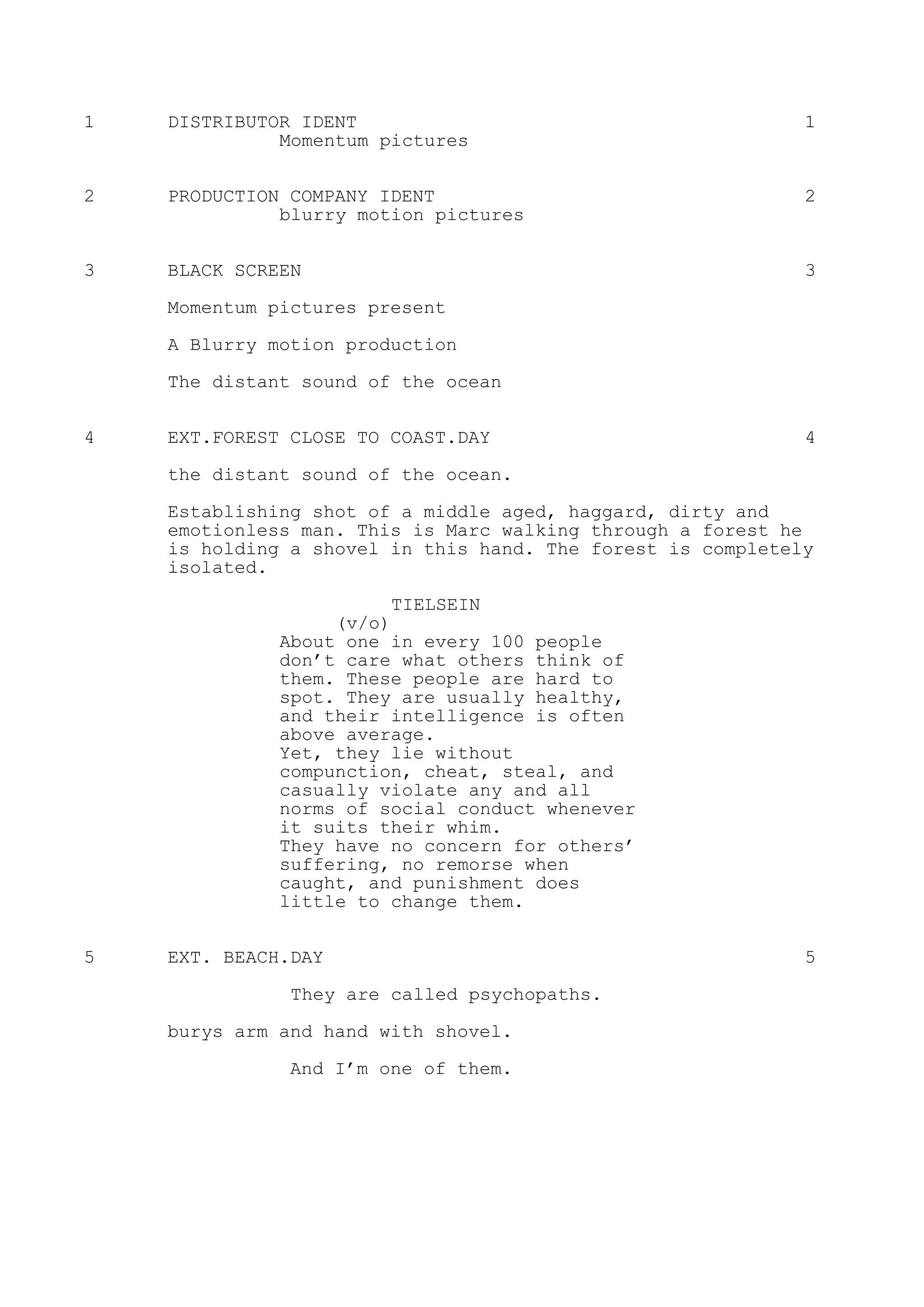 1 DISTRIBUTOR IDENT 1
Momentum pictures
2 PRODUCTION COMPANY IDENT 2
blurry motion pictures
3 BLACK SCREEN 3
Momentum pictures present
A Blurry motion production
The distant sound of the ocean
4 EXT.FOREST CLOSE TO COAST.DAY 4
the distant sound of the ocean.
Establishing shot of a middle aged, haggard, dirty and
emotionless man. This is Marc walking through a forest he
is holding a shovel in this hand. The forest is completely
isolated.
TIELSEIN
(v/o)
About one in every 100 people
don’t care what others think of
them. These people are hard to
spot. They are usually healthy,
and their intelligence is often
above average.
Yet, they lie without
compunction, cheat, steal, and
casually violate any and all
norms of social conduct whenever
it suits their whim.
They have no concern for others’
suffering, no remorse when
caught, and punishment does
little to change them.
5 EXT. BEACH.DAY 5
They are called psychopaths.
burys arm and hand with shovel.
And I’m one of them.