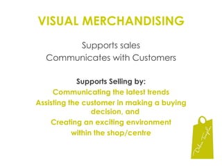 VISUAL MERCHANDISINGSupports salesCommunicates with CustomersSupports Selling by:Communicating the latest trendsAssisting the customer in making a buying decision, andCreating an exciting environment within the shop/centre