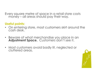 Every square metre of space in a retail store costs money – all areas should pay their way.Useful points:On entering store, most customers skirt around the cash desk.Beware of what merchandise you place in an Adjustment Space.  Customers don’t see it.Most customers avoid badly lit, neglected or cluttered areas.