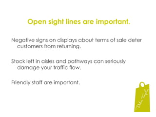 Open sight lines are important.Negative signs on displays about terms of sale deter customers from returning.Stock left in aisles and pathways can seriously damage your traffic flow.Friendly staff are important.