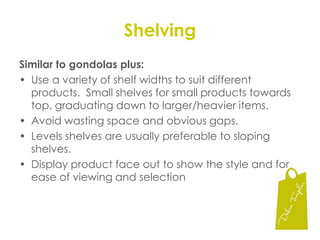 GondolasBest Positions:  Eye/shoulder level and slightly below.	Recognise that the average woman’s height is 5’2” (153 cm)... Worst Positions:  Top shelf if well above eye level and the gondola base on either end is the next lease favouredVertical Blocking:  Most effective way of presenting merchandise.  If sizes are applicable try to position the size you want to sell most of at eye/shoulder level..Colourful Merchandise:  colour block vertically + 	colour blend from light to dark – left to right usually within 	the colour families.  In winter 	the reverse colour order is 	used.