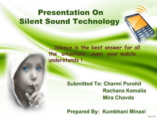 Presentation On 
Silent Sound Technology 
….Silence is the best answer for all 
the situations …even your mobile 
understands ! 
Submitted To: Charmi Purohit 
Rachana Kamalia 
Mira Chavda 
Prepared By: Kumbhani Minaxi 
 