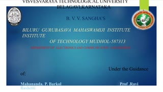 VISVESVARAYA TECHNOLOGICAL UNIVERSITY
BELAGAVI,KARNATAKA
B. V. V. SANGHA’S
BILURU GURUBASAVA MAHASWAMIJI INSTITUTE
INSTITUTE
OF TECHNOLOGY MUDHOL-587313
DEPARTMENT OF ELECTRONICS AND COMMUNICATION ENGINEERING
Under the Guidance
of:
Mahananda. P. Barkol Prof .Ravi
Bashetti
 