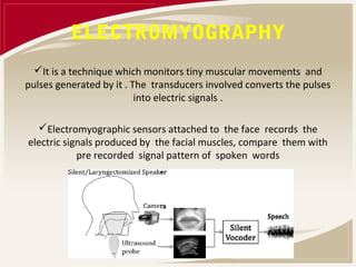 ELECTROMYOGRAPHY
  It is a technique which monitors tiny muscular movements and
pulses generated by it . The transducers involved converts the pulses
                          into electric signals .

  Electromyographic sensors attached to the face records the
electric signals produced by the facial muscles, compare them with
            pre recorded signal pattern of spoken words
 