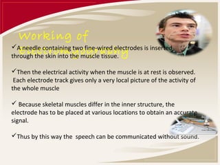 Working of
   Electromyography
A needle containing two fine-wired electrodes is inserted
through the skin into the muscle tissue.

Then the electrical activity when the muscle is at rest is observed.
 Each electrode track gives only a very local picture of the activity of
the whole muscle

 Because skeletal muscles differ in the inner structure, the
electrode has to be placed at various locations to obtain an accurate
signal.

Thus by this way the speech can be communicated without sound.
 