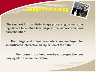 Image Processing

 The simplest form of digital image processing converts the
digital data tape into a film image with minimal corrections
and calibrations.

   Then large mainframe computers are employed for
sophisticated interactive manipulation of the data.

   In the present context, overhead prospective are
employed to analyze the picture.
 