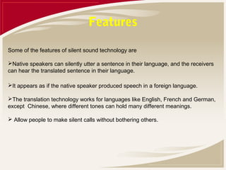 Features

Some of the features of silent sound technology are

Native speakers can silently utter a sentence in their language, and the receivers
can hear the translated sentence in their language.

It appears as if the native speaker produced speech in a foreign language.

The translation technology works for languages like English, French and German,
except Chinese, where different tones can hold many different meanings.

 Allow people to make silent calls without bothering others.
 