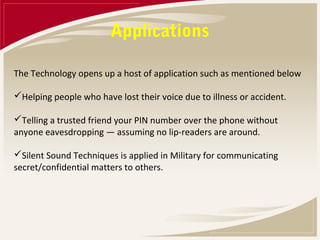 Applications

The Technology opens up a host of application such as mentioned below

Helping people who have lost their voice due to illness or accident.

Telling a trusted friend your PIN number over the phone without
anyone eavesdropping — assuming no lip-readers are around.

Silent Sound Techniques is applied in Military for communicating
secret/confidential matters to others.
 