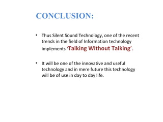 CONCLUSION:

• Thus Silent Sound Technology, one of the recent
  trends in the field of Information technology
  implements ‘Talking Without Talking’.

• It will be one of the innovative and useful
  technology and in mere future this technology
  will be of use in day to day life.
 