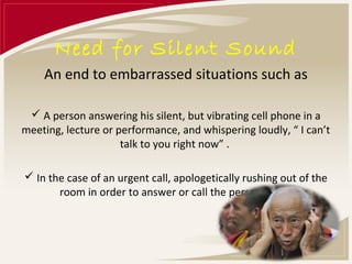Need for Silent Sound
    An end to embarrassed situations such as

  A person answering his silent, but vibrating cell phone in a
meeting, lecture or performance, and whispering loudly, “ I can’t
                     talk to you right now” .

 In the case of an urgent call, apologetically rushing out of the
       room in order to answer or call the person back.
 