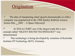 Origination

     The idea of interpreting silent speech electronically or with a
computer was popularized in the 1968 Stanley Kubrick science-
fiction film ‗‗2001 – A Space Odyssey‖

          In 2010 at CEBIT one of the largest trade fair a new
concept called “SILENT SOUND TECHNOLOGY” was
demonstrated
       This technology is being developed by scientists of Karlsruhe
Institute Of Technology (KIT), Germany .
 