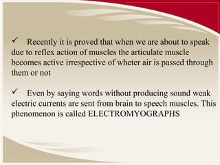  Recently it is proved that when we are about to speak
due to reflex action of muscles the articulate muscle
becomes active irrespective of wheter air is passed through
them or not

 Even by saying words without producing sound weak
electric currents are sent from brain to speech muscles. This
phenomenon is called ELECTROMYOGRAPHS
 