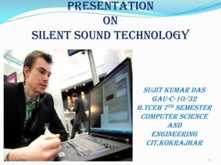 PRESENTATION
ON
SILENT SOUND TECHNOLOGY

SUJIT KUMAR DAS
GAU-C-10/32
B.TCEH 7TH SEMESTER
COMPUTER SCIENCE
AND
ENGINEERING
CIT,KOKRAJHAR
11/24/2013

1

 