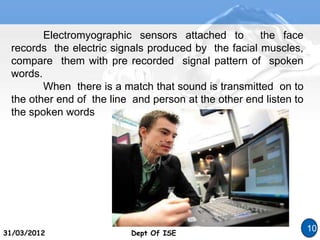 Dept Of ISE
31/03/2012 Dept Of ISE
10
Electromyographic sensors attached to the face
records the electric signals produced by the facial muscles,
compare them with pre recorded signal pattern of spoken
words.
When there is a match that sound is transmitted on to
the other end of the line and person at the other end listen to
the spoken words
 