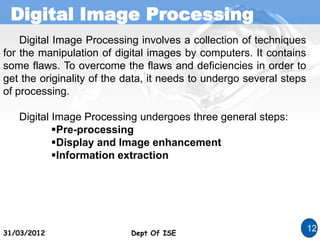 Digital Image Processing
Dept Of ISE
31/03/2012 Dept Of ISE
12
Digital Image Processing involves a collection of techniques
for the manipulation of digital images by computers. It contains
some flaws. To overcome the flaws and deficiencies in order to
get the originality of the data, it needs to undergo several steps
of processing.
Digital Image Processing undergoes three general steps:
Pre-processing
Display and Image enhancement
Information extraction
 