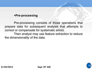 Dept Of ISE
31/03/2012 Dept Of ISE
14
Pre-processing
Pre-processing consists of those operations that
prepare data for subsequent analysis that attempts to
correct or compensate for systematic errors.
Then analyst may use feature extraction to reduce
the dimensionality of the data.
 