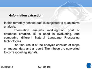 Dept Of ISE
31/03/2012 Dept Of ISE
16
Information extraction
In this remotely sensed data is subjected to quantitative
analysis.
Information analysts working on goal of
database creation. IE is used in evaluating, and
comparing different Natural Language Processing
technologies.
The final result of the analysis consists of maps
or images, data and a report. Then these are converted
to corresponding signals.
 