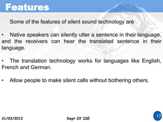 Features
Dept Of ISE
31/03/2012 Dept Of ISE
17
Some of the features of silent sound technology are
• Native speakers can silently utter a sentence in their language,
and the receivers can hear the translated sentence in their
language.
• The translation technology works for languages like English,
French and German.
• Allow people to make silent calls without bothering others.
 