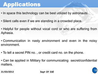 Applications
Dept Of ISE
31/03/2012 Dept Of ISE
18
• In space this technology can be best utilized by astronauts.
• Silent calls even if we are standing in a crowded place.
• Helpful for people without vocal cord or who are suffering from
Aphasia.
• Communication in nasty environment and even in the noisy
environment.
• To tell a secret PIN no. , or credit card no. on the phone.
• Can be applied in Military for communicating secret/confidential
matters.
 