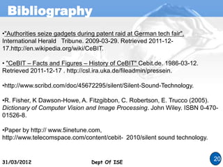 Bibliography
Dept Of ISE
31/03/2012 Dept Of ISE
20
•"Authorities seize gadgets during patent raid at German tech fair".
International Herald Tribune. 2009-03-29. Retrieved 2011-12-
17.http://en.wikipedia.org/wiki/CeBIT.
• "CeBIT – Facts and Figures – History of CeBIT" Cebit.de. 1986-03-12.
Retrieved 2011-12-17 . http://csl.ira.uka.de/fileadmin/pressein.
•http://www.scribd.com/doc/45672295/silent/Silent-Sound-Technology.
•R. Fisher, K Dawson-Howe, A. Fitzgibbon, C. Robertson, E. Trucco (2005).
Dictionary of Computer Vision and Image Processing. John Wiley. ISBN 0-470-
01526-8.
•Paper by http:// www.5inetune.com,
http://www.telecomspace.com/content/cebit- 2010/silent sound technology.
 