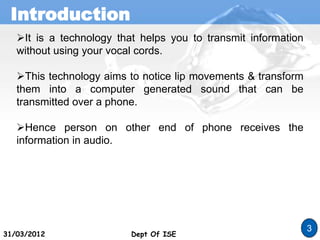Introduction
Dept Of ISE
3
31/03/2012 Dept Of ISE
It is a technology that helps you to transmit information
without using your vocal cords.
This technology aims to notice lip movements & transform
them into a computer generated sound that can be
transmitted over a phone.
Hence person on other end of phone receives the
information in audio.
 