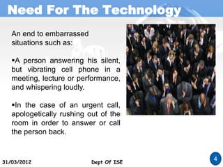Need For The Technology
Dept Of ISE
31/03/2012 Dept Of ISE
4
An end to embarrassed
situations such as:
A person answering his silent,
but vibrating cell phone in a
meeting, lecture or performance,
and whispering loudly.
In the case of an urgent call,
apologetically rushing out of the
room in order to answer or call
the person back.
 