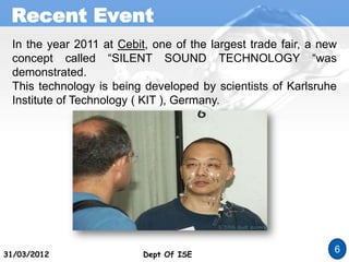 Recent Event
Dept Of ISE
31/03/2012 Dept Of ISE
6
In the year 2011 at Cebit, one of the largest trade fair, a new
concept called “SILENT SOUND TECHNOLOGY “was
demonstrated.
This technology is being developed by scientists of Karlsruhe
Institute of Technology ( KIT ), Germany.
 